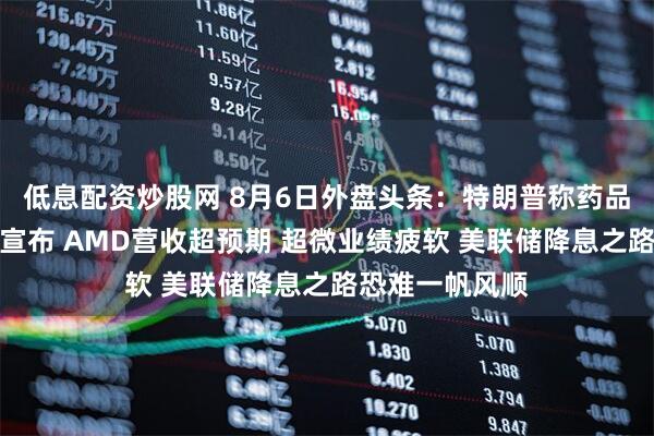 低息配资炒股网 8月6日外盘头条：特朗普称药品芯片关税即将宣布 AMD营收超预期 超微业绩疲软 美联储降息之路恐难一帆风顺