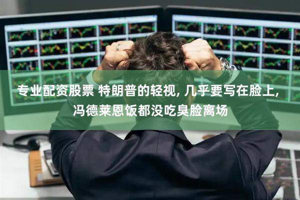 专业配资股票 特朗普的轻视, 几乎要写在脸上, 冯德莱恩饭都没吃臭脸离场