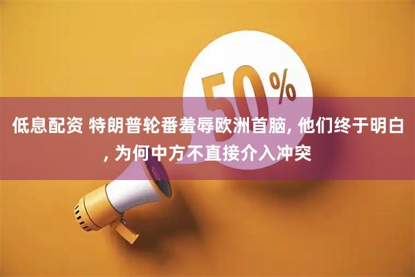 低息配资 特朗普轮番羞辱欧洲首脑, 他们终于明白, 为何中方不直接介入冲突