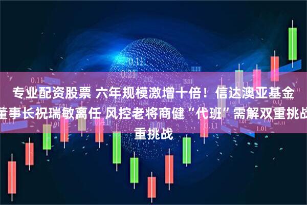 专业配资股票 六年规模激增十倍！信达澳亚基金董事长祝瑞敏离任 风控老将商健“代班”需解双重挑战