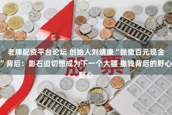 老牌配资平台论坛 创始人刘靖康“抛撒百元现金”背后：影石迫切想成为下一个大疆 撒钱背后的野心