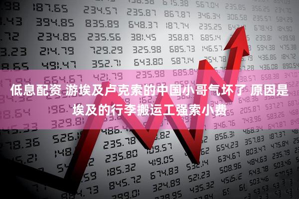 低息配资 游埃及卢克索的中国小哥气坏了 原因是埃及的行李搬运工强索小费