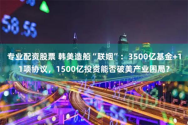 专业配资股票 韩美造船“联姻”：3500亿基金+11项协议，1500亿投资能否破美产业困局？
