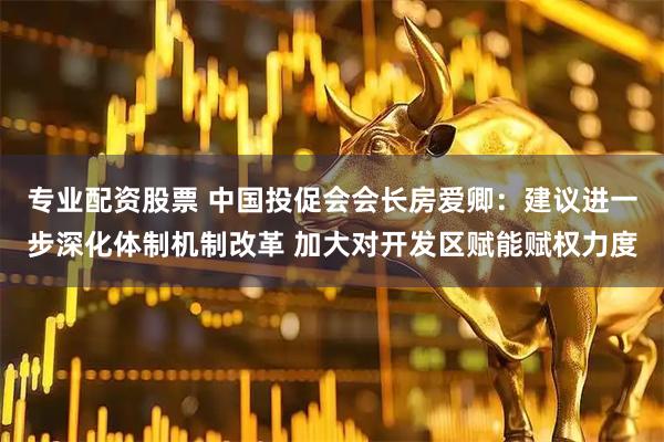 专业配资股票 中国投促会会长房爱卿：建议进一步深化体制机制改革 加大对开发区赋能赋权力度