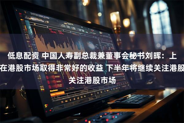 低息配资 中国人寿副总裁兼董事会秘书刘晖：上半年在港股市场取得非常好的收益 下半年将继续关注港股市场