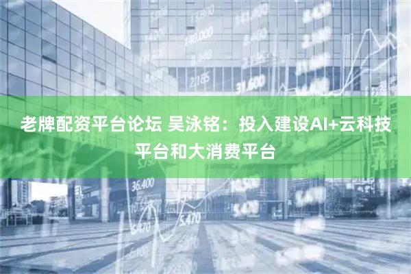 老牌配资平台论坛 吴泳铭：投入建设AI+云科技平台和大消费平台