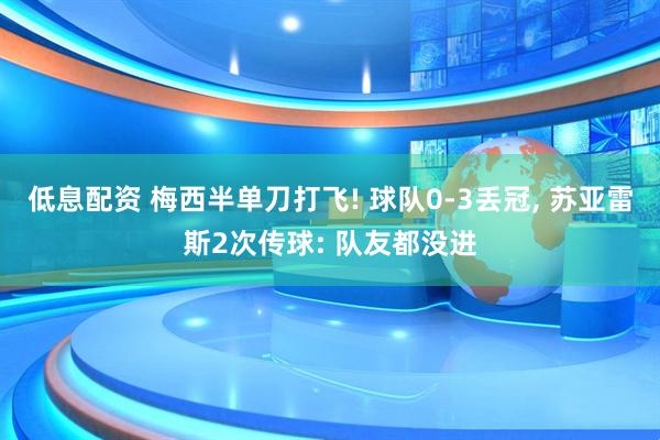 低息配资 梅西半单刀打飞! 球队0-3丢冠, 苏亚雷斯2次传球: 队友都没进