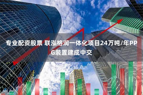 专业配资股票 联泓格润一体化项目24万吨/年PPG装置建成中交