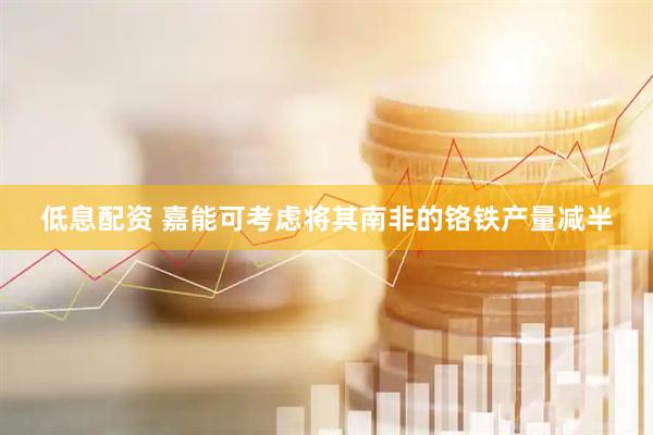 低息配资 嘉能可考虑将其南非的铬铁产量减半