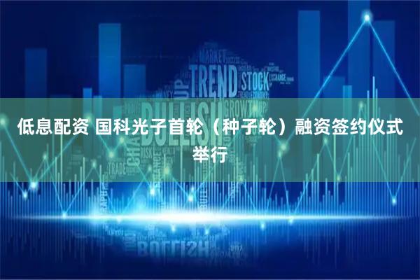 低息配资 国科光子首轮（种子轮）融资签约仪式举行