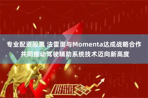 专业配资股票 法雷奥与Momenta达成战略合作 共同推动驾驶辅助系统技术迈向新高度