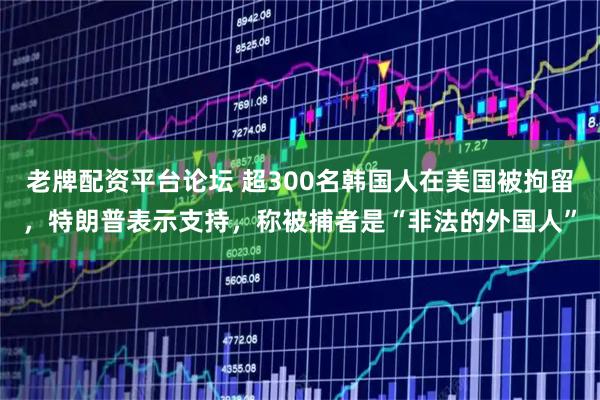 老牌配资平台论坛 超300名韩国人在美国被拘留，特朗普表示支持，称被捕者是“非法的外国人”