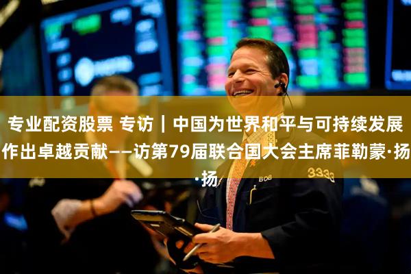 专业配资股票 专访｜中国为世界和平与可持续发展作出卓越贡献——访第79届联合国大会主席菲勒蒙·扬