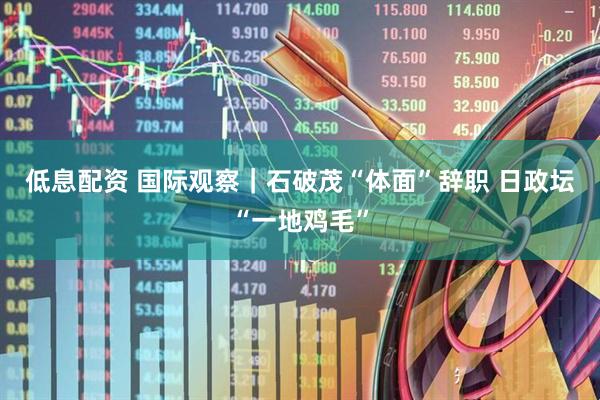 低息配资 国际观察｜石破茂“体面”辞职&#32;日政坛“一地鸡毛”