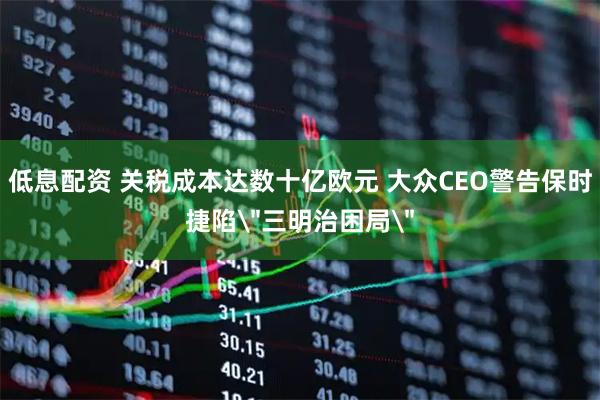 低息配资 关税成本达数十亿欧元 大众CEO警告保时捷陷＂三明治困局＂
