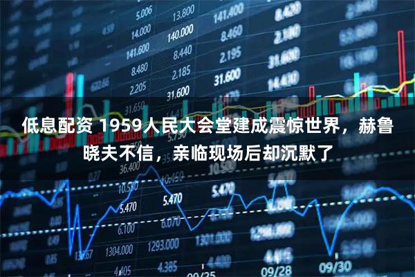 低息配资 1959人民大会堂建成震惊世界，赫鲁晓夫不信，亲临现场后却沉默了