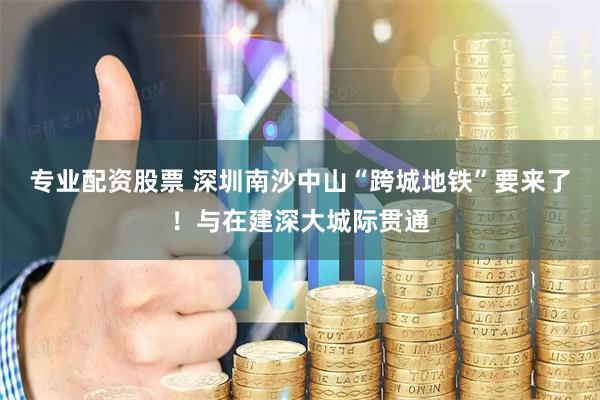 专业配资股票 深圳南沙中山“跨城地铁”要来了！与在建深大城际贯通