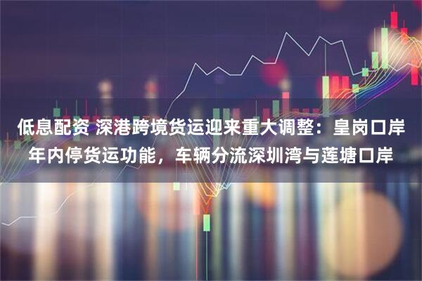 低息配资 深港跨境货运迎来重大调整：皇岗口岸年内停货运功能，车辆分流深圳湾与莲塘口岸