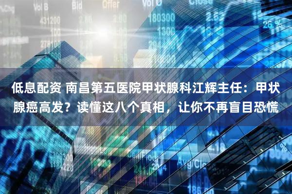低息配资 南昌第五医院甲状腺科江辉主任：甲状腺癌高发？读懂这八个真相，让你不再盲目恐慌