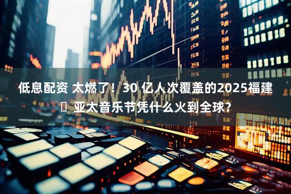 低息配资 太燃了！30 亿人次覆盖的2025福建・亚太音乐节凭什么火到全球？