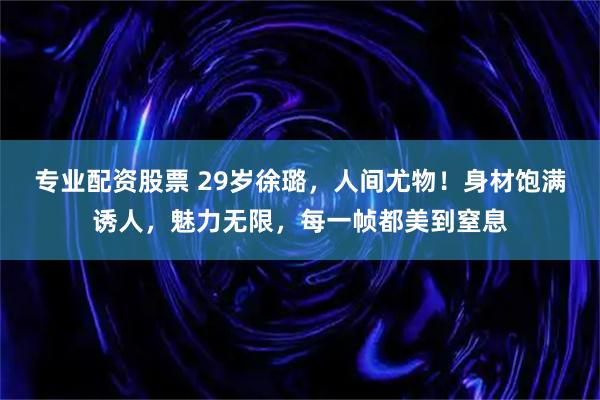 专业配资股票 29岁徐璐，人间尤物！身材饱满诱人，魅力无限，每一帧都美到窒息