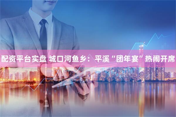 配资平台实盘 城口河鱼乡：平溪“团年宴”热闹开席