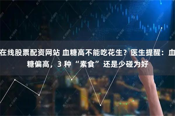 在线股票配资网站 血糖高不能吃花生？医生提醒：血糖偏高，3 种 “素食” 还是少碰为好