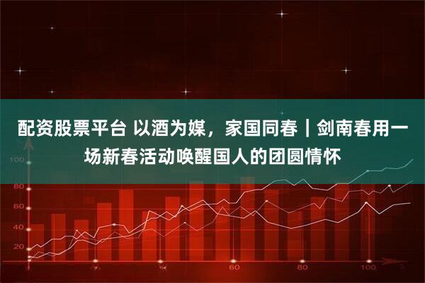 配资股票平台 以酒为媒，家国同春｜剑南春用一场新春活动唤醒国人的团圆情怀