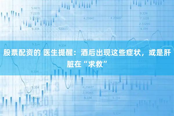 股票配资的 医生提醒:酒后出现这些症状,或是肝脏在“求救”