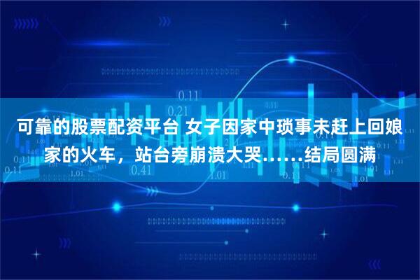 可靠的股票配资平台 女子因家中琐事未赶上回娘家的火车，站台旁崩溃大哭……结局圆满