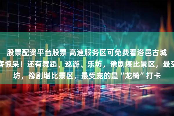 股票配资平台股票 高速服务区可免费看洛邑古城同款“天女散花”游客惊呆!还有舞蹈、巡游、乐坊,豫剧堪比景区,最受宠的是“龙椅”打卡