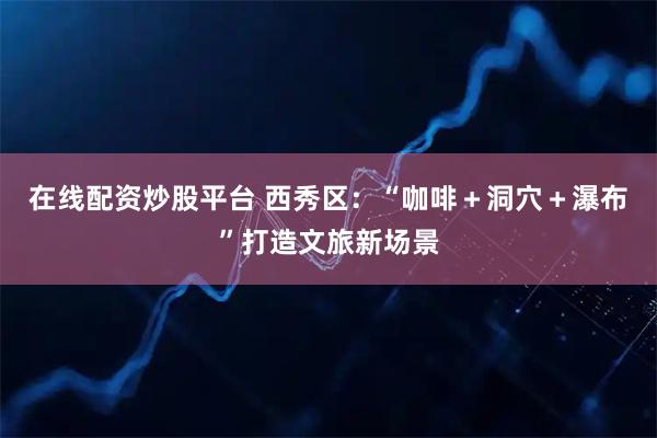 在线配资炒股平台 西秀区:“咖啡+洞穴+瀑布”打造文旅新场景