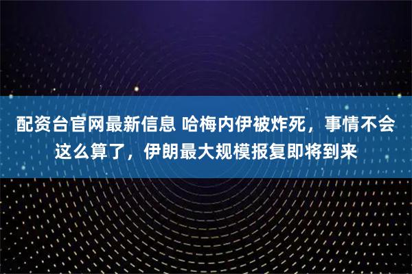 配资台官网最新信息 哈梅内伊被炸死，事情不会这么算了，伊朗最大规模报复即将到来