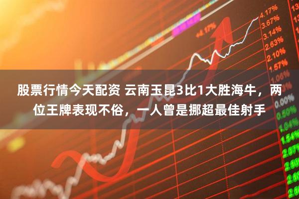 股票行情今天配资 云南玉昆3比1大胜海牛，两位王牌表现不俗，一人曾是挪超最佳射手