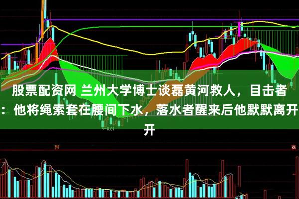 股票配资网 兰州大学博士谈磊黄河救人,目击者:他将绳索套在腰间下水,落水者醒来后他默默离开