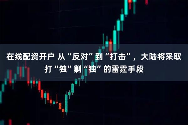在线配资开户 从“反对”到“打击”，大陆将采取打“独”剿“独”的雷霆手段