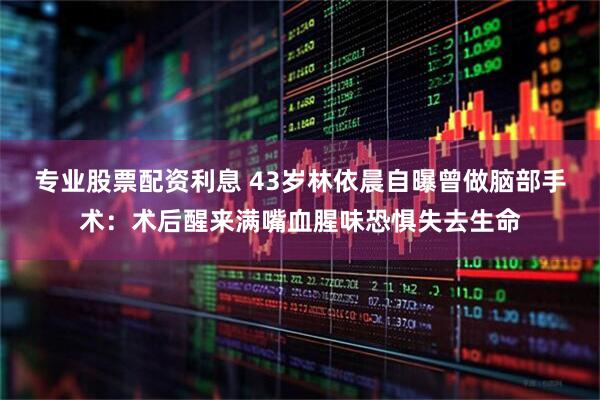 专业股票配资利息 43岁林依晨自曝曾做脑部手术：术后醒来满嘴血腥味恐惧失去生命