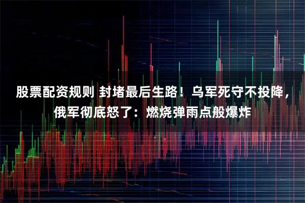 股票配资规则 封堵最后生路！乌军死守不投降，俄军彻底怒了：燃烧弹雨点般爆炸