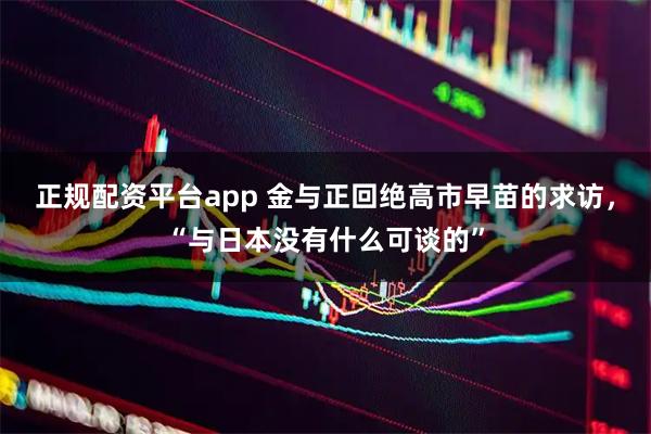 正规配资平台app 金与正回绝高市早苗的求访,“与日本没有什么可谈的”