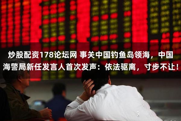 炒股配资178论坛网 事关中国钓鱼岛领海，中国海警局新任发言人首次发声：依法驱离，寸步不让！