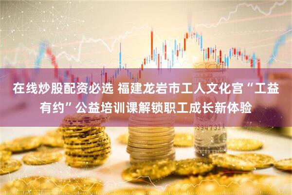 在线炒股配资必选 福建龙岩市工人文化宫“工益有约”公益培训课解锁职工成长新体验