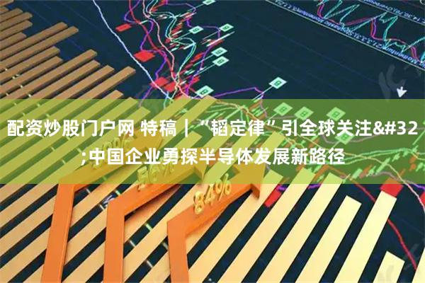 配资炒股门户网 特稿｜“韬定律”引全球关注 中国企业勇探半导体发展新路径