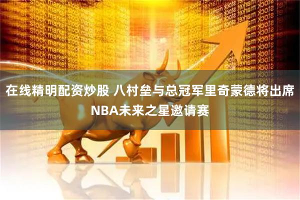 在线精明配资炒股 八村垒与总冠军里奇蒙德将出席NBA未来之星邀请赛