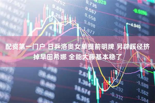 配资第一门户 日乒洛奥女单提前明牌 另辟蹊径挤掉早田希娜 全能大藤基本稳了