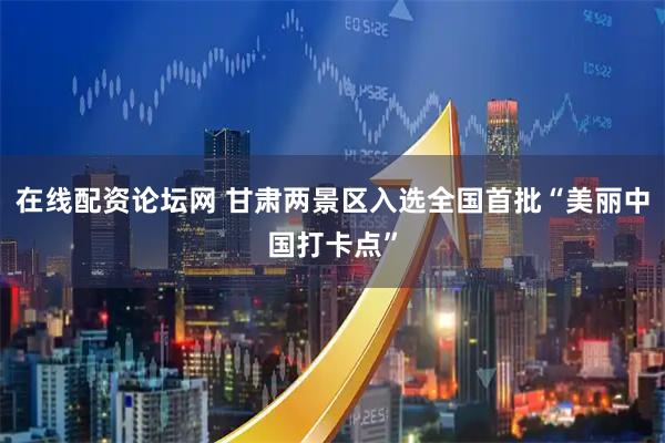 在线配资论坛网 甘肃两景区入选全国首批“美丽中国打卡点”