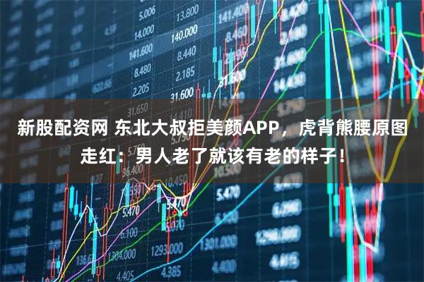新股配资网 东北大叔拒美颜APP，虎背熊腰原图走红：男人老了就该有老的样子！