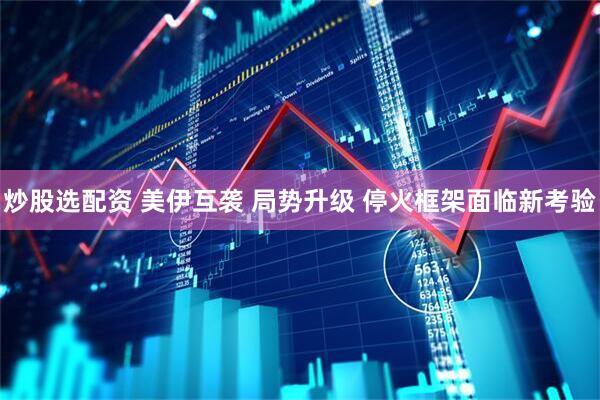 炒股选配资 美伊互袭 局势升级 停火框架面临新考验
