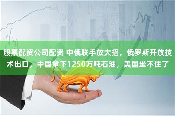 股票配资公司配资 中俄联手放大招，俄罗斯开放技术出口，中国拿下1250万吨石油，美国坐不住了