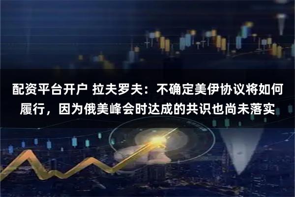 配资平台开户 拉夫罗夫：不确定美伊协议将如何履行，因为俄美峰会时达成的共识也尚未落实