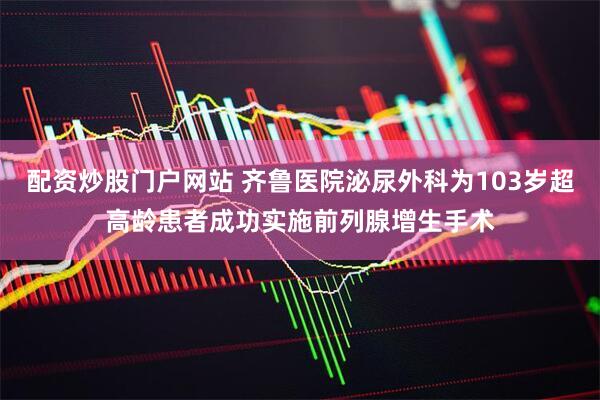 配资炒股门户网站 齐鲁医院泌尿外科为103岁超高龄患者成功实施前列腺增生手术